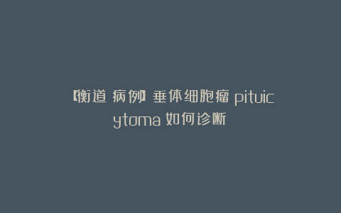 【衡道丨病例】垂体细胞瘤（pituicytoma）如何诊断？
