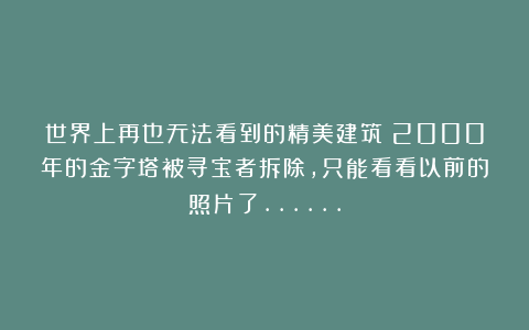 世界上再也无法看到的精美建筑：2000年的金字塔被寻宝者拆除，只能看看以前的照片了……