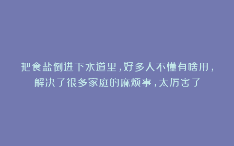 把食盐倒进下水道里，好多人不懂有啥用，解决了很多家庭的麻烦事，太厉害了