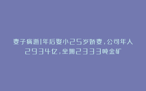 妻子病逝1年后娶小25岁娇妻，公司年入2934亿，坐拥2333吨金矿