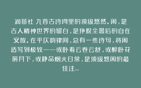 润苗社：九首古诗词里的顶级悠然。闲，是古人精神世界的留白，是挣脱尘嚣后的自在安放。在平仄韵律间，总有一些诗句，将闲适写到极致——或卧看云卷云舒，或醉卧花前月下，或静品烟火日常，是顶级悠闲的最佳注…