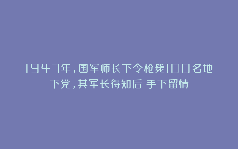 1947年，国军师长下令枪毙100名地下党，其军长得知后：手下留情