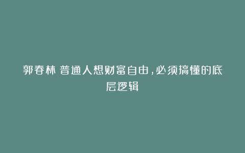 郭春林：普通人想财富自由，必须搞懂的底层逻辑！