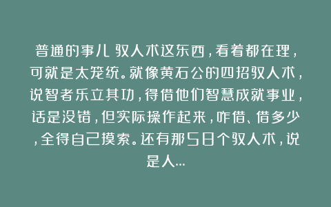 普通的事儿：驭人术这东西，看着都在理，可就是太笼统。就像黄石公的四招驭人术，说智者乐立其功，得借他们智慧成就事业，话是没错，但实际操作起来，咋借、借多少，全得自己摸索。还有那58个驭人术，说是人…