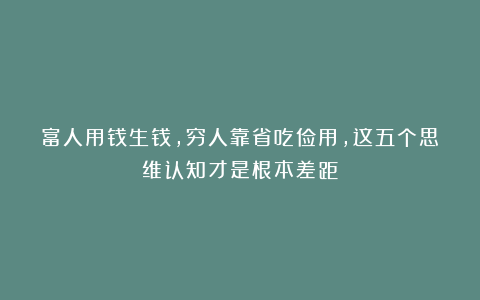 富人用钱生钱,穷人靠省吃俭用,这五个思维认知才是根本差距