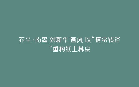 芥尘·南墨(刘新华)画风:以“情绪转译”重构纸上林泉