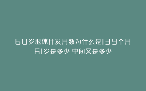 60岁退休计发月数为什么是139个月？61岁是多少？中间又是多少？
