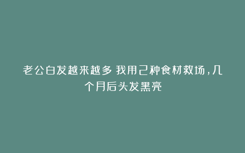 老公白发越来越多!我用2种食材救场,几个月后头发黑亮