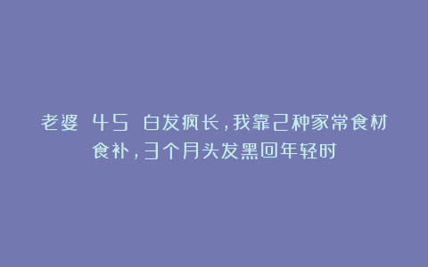 老婆 45 白发疯长，我靠2种家常食材食补，3个月头发黑回年轻时