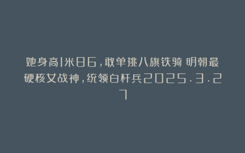 她身高1米86,敢单挑八旗铁骑:明朝最硬核女战神,统领白杆兵2025.3.27