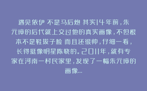 遇见依伊：不是马后炮！其实14年前，朱元璋的后代就上交过他的真实画像，不但根本不是鞋拔子脸！而且还很帅，仔细一看，长得挺像明星陈晓的。2011年，就有专家在河南一村民家里，发现了一幅朱元璋的画像…