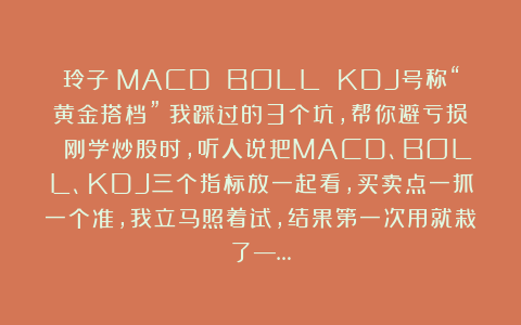 玲子：MACD BOLL KDJ号称“黄金搭档”？我踩过的3个坑，帮你避亏损 刚学炒股时，听人说把MACD、BOLL、KDJ三个指标放一起看，买卖点一抓一个准，我立马照着试，结果第一次用就栽了—…