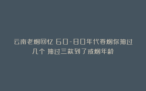 云南老烟回忆:60-80年代香烟你抽过几个?抽过三款到了戒烟年龄