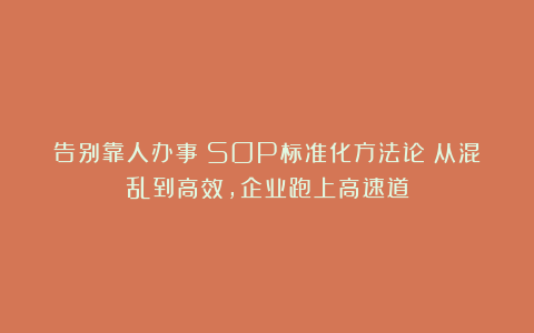 告别靠人办事！SOP标准化方法论：从混乱到高效，企业跑上高速道