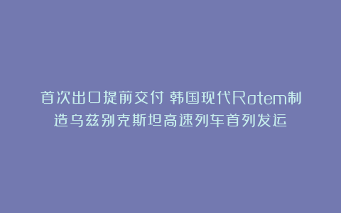 首次出口提前交付！韩国现代Rotem制造乌兹别克斯坦高速列车首列发运