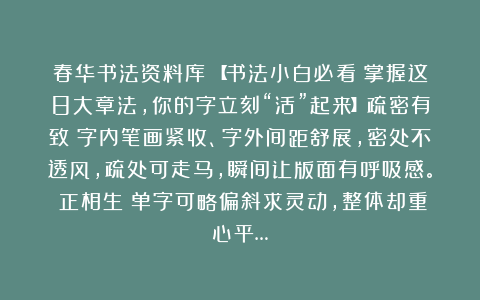 春华书法资料库：【书法小白必看！掌握这8大章法，你的字立刻“活”起来】疏密有致：字内笔画紧收、字外间距舒展，密处不透风，疏处可走马，瞬间让版面有呼吸感。欹正相生：单字可略偏斜求灵动，整体却重心平…