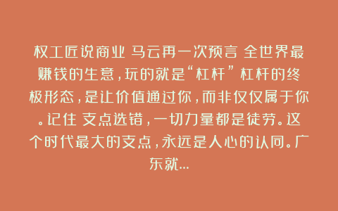权工匠说商业:马云再一次预言:全世界最赚钱的生意,玩的就是“杠杆”!杠杆的终极形态,是让价值通过你,而非仅仅属于你。记住:支点选错,一切力量都是徒劳。这个时代最大的支点,永远是人心的认同。广东就…