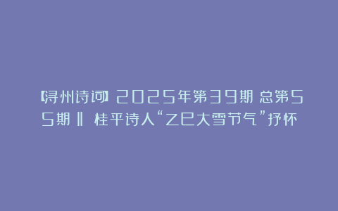【浔州诗词】2025年第39期（总第55期）‖ 桂平诗人“乙巳大雪节气”抒怀