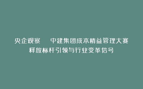 央企观察 | 中建集团成本精益管理大赛释放标杆引领与行业变革信号