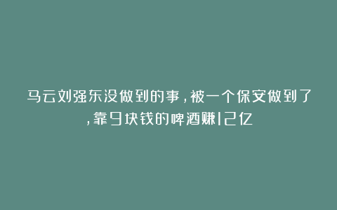 马云刘强东没做到的事，被一个保安做到了，靠9块钱的啤酒赚12亿