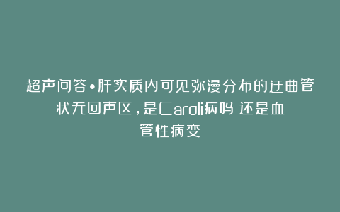 超声问答•肝实质内可见弥漫分布的迂曲管状无回声区，是Caroli病吗？还是血管性病变？