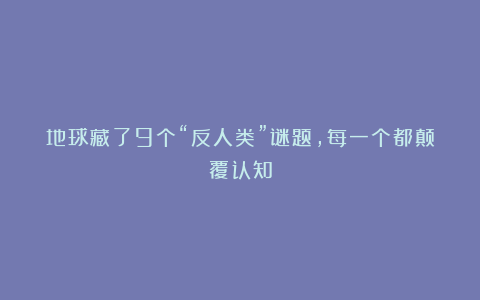 地球藏了9个“反人类”谜题，每一个都颠覆认知