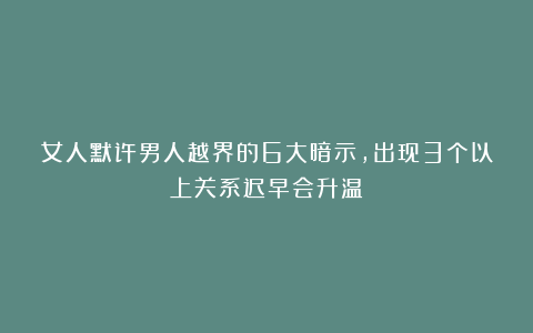 女人默许男人越界的6大暗示，出现3个以上关系迟早会升温！
