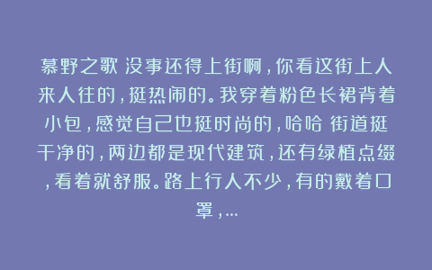 慕野之歌：没事还得上街啊，你看这街上人来人往的，挺热闹的。我穿着粉色长裙背着小包，感觉自己也挺时尚的，哈哈！街道挺干净的，两边都是现代建筑，还有绿植点缀，看着就舒服。路上行人不少，有的戴着口罩，…