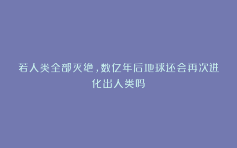 若人类全部灭绝，数亿年后地球还会再次进化出人类吗？