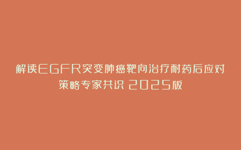 解读EGFR突变肺癌靶向治疗耐药后应对策略专家共识（2025版）