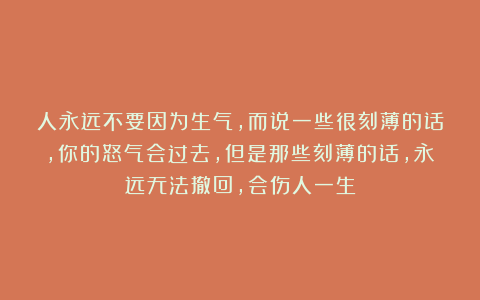 人永远不要因为生气，而说一些很刻薄的话，你的怒气会过去，但是那些刻薄的话，永远无法撤回，会伤人一生