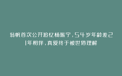 翁帆首次公开追忆杨振宁，54岁年龄差21年相伴，真爱终于被世俗理解！