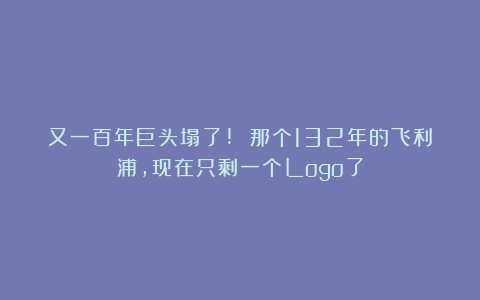 又一百年巨头塌了! 那个132年的飞利浦，现在只剩一个Logo了