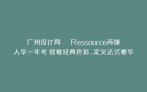 广州设计周 | Ressource芮颂入华一年考：致敬经典色彩，定义法式奢华