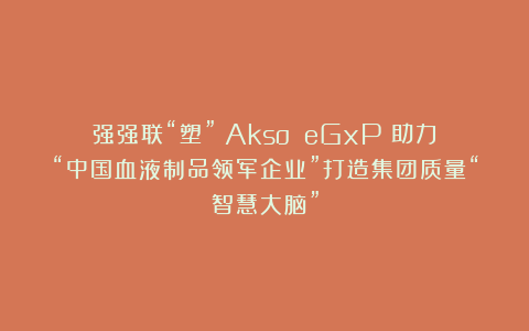 强强联“塑”！Akso eGxP®助力“中国血液制品领军企业”打造集团质量“智慧大脑”