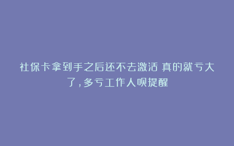 社保卡拿到手之后还不去激活？真的就亏大了，多亏工作人员提醒