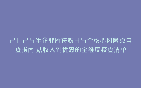 2025年企业所得税35个核心风险点自查指南：从收入到优惠的全维度核查清单