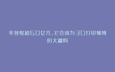 年营收超60亿元，它会成为3D打印领域的大疆吗？