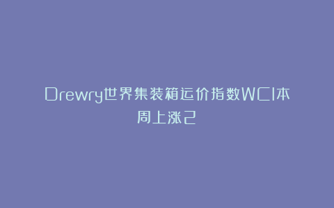 Drewry世界集装箱运价指数WCI本周上涨2%