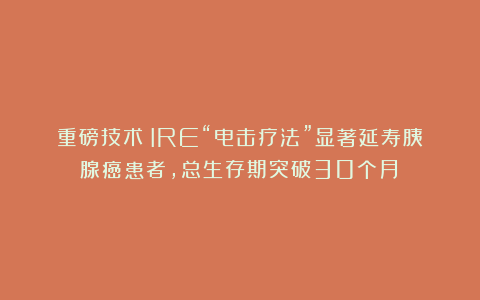 重磅技术！IRE“电击疗法”显著延寿胰腺癌患者，总生存期突破30个月！
