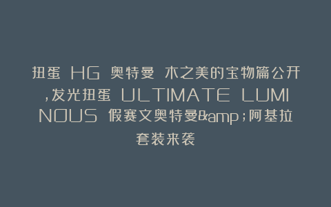 扭蛋 HG 奥特曼 木之美的宝物篇公开，发光扭蛋 ULTIMATE LUMINOUS 假赛文奥特曼&阿基拉套装来袭