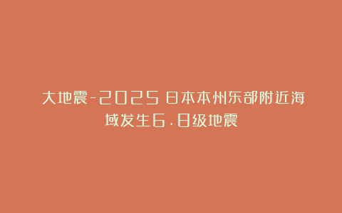 《大地震-2025》日本本州东部附近海域发生6.8级地震