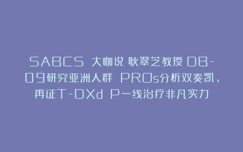 SABCS 大咖说丨耿翠芝教授：DB-09研究亚洲人群 PROs分析双奏凯，再证T-DXd P一线治疗非凡实力