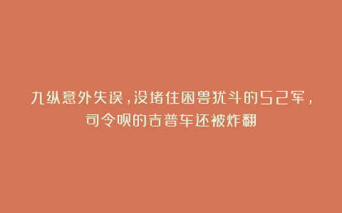 九纵意外失误,没堵住困兽犹斗的52军,司令员的吉普车还被炸翻