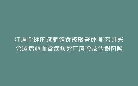 红遍全球的减肥饮食被敲警钟!研究证实:会激增心血管疾病死亡风险及代谢风险