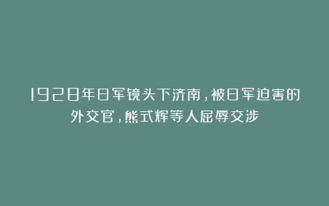 1928年日军镜头下济南，被日军迫害的外交官，熊式辉等人屈辱交涉
