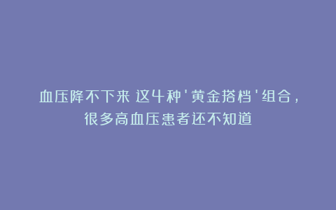血压降不下来？这4种’黄金搭档’组合，很多高血压患者还不知道