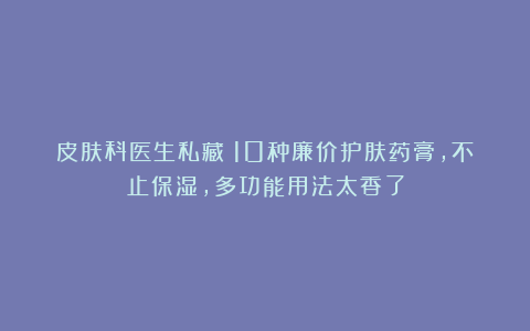 皮肤科医生私藏！10种廉价护肤药膏，不止保湿，多功能用法太香了