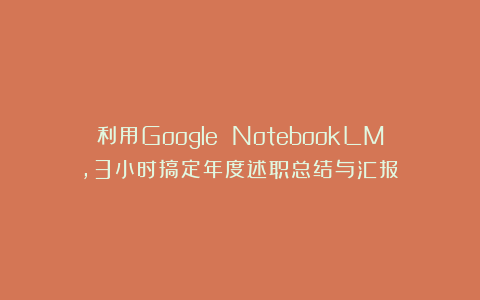利用Google NotebookLM，3小时搞定年度述职总结与汇报！