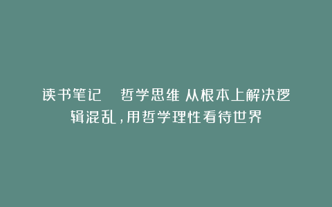读书笔记 |《哲学思维》从根本上解决逻辑混乱，用哲学理性看待世界